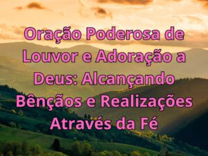 Oração Poderosa de Louvor e Adoração a Deus Alcançando Bênçãos e Realizações Através da Fé